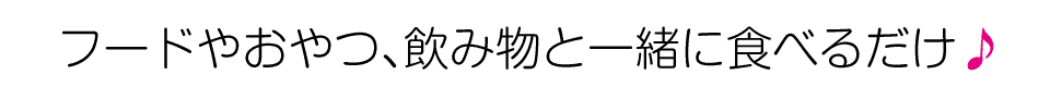 フードやおやつ、飲み物と一緒に食べるだけ♪