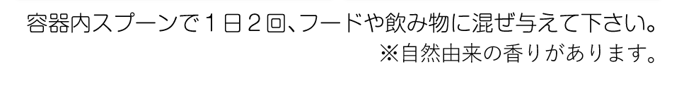 容器内スプーンで1日2回、フードや飲み物に混ぜ与えて下さい。※自然由来の香りがあります