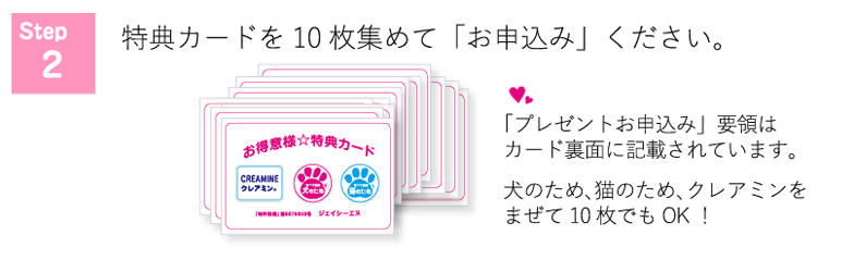 step2　特典カードを10枚集めて「お申込み」ください。「プレゼントお申込み」要項はカード裏面に記載されています。犬のため、猫のため、クレアミンをまぜて10枚でもOK！